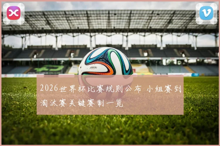 2026世界杯比赛规则公布 小组赛到淘汰赛关键赛制一览