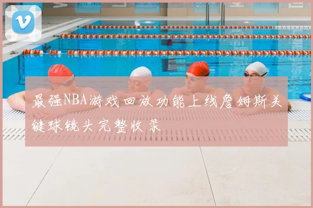 最强NBA游戏回放功能上线詹姆斯关键球镜头完整收录
