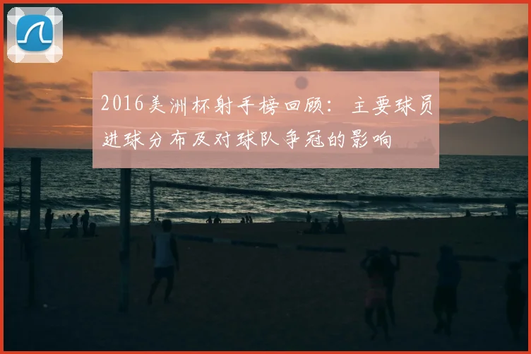 2016美洲杯射手榜回顾：主要球员进球分布及对球队争冠的影响