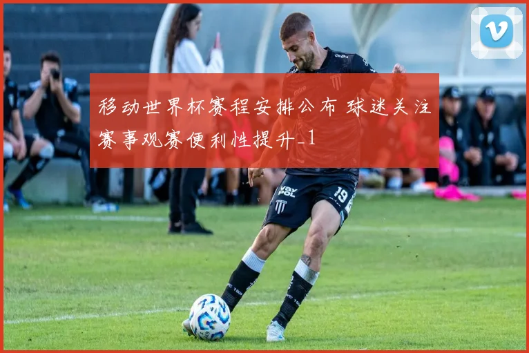 移动世界杯赛程安排公布 球迷关注赛事观赛便利性提升_1
