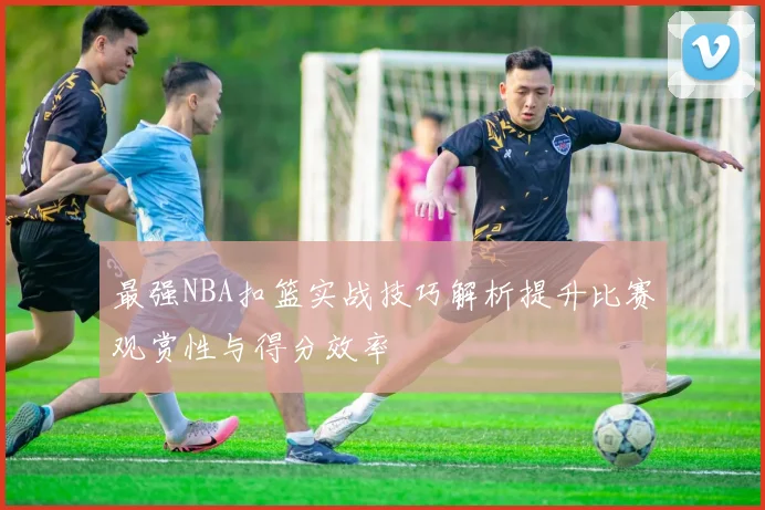 最强NBA扣篮实战技巧解析提升比赛观赏性与得分效率