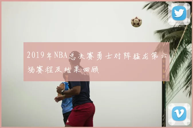 2019年NBA总决赛勇士对阵猛龙第六场赛程及结果回顾