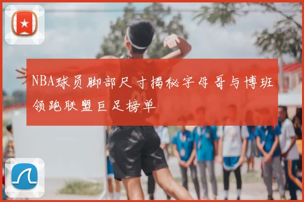 NBA球员脚部尺寸揭秘字母哥与博班领跑联盟巨足榜单