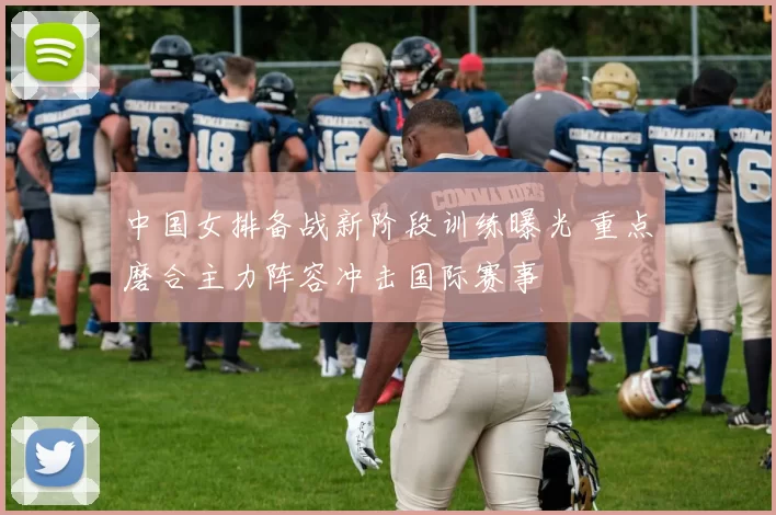 中国女排备战新阶段训练曝光 重点磨合主力阵容冲击国际赛事