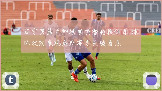 辽宁男篮主帅杨明调整轮换体系 球队攻防表现成新赛季关键看点