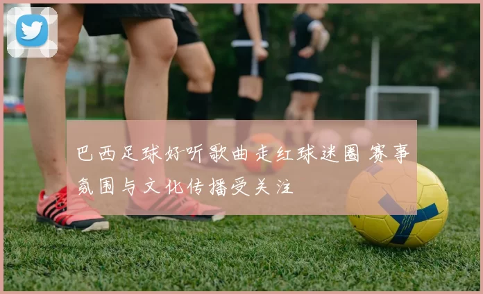 巴西足球好听歌曲走红球迷圈 赛事氛围与文化传播受关注