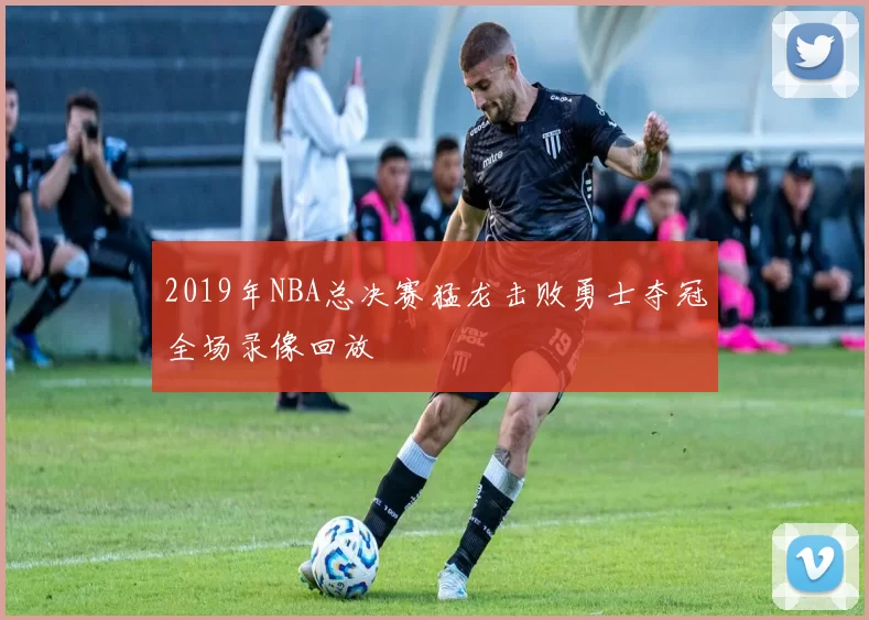 2019年NBA总决赛猛龙击败勇士夺冠全场录像回放