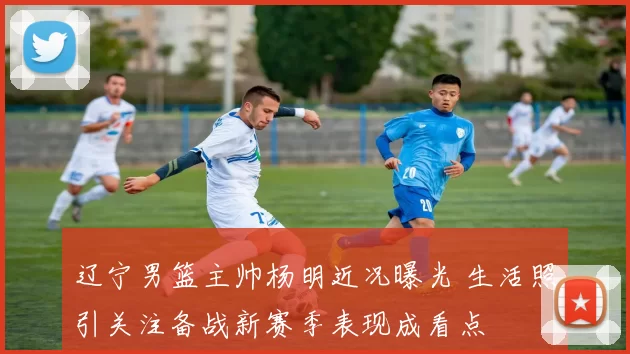 辽宁男篮主帅杨明近况曝光 生活照引关注备战新赛季表现成看点