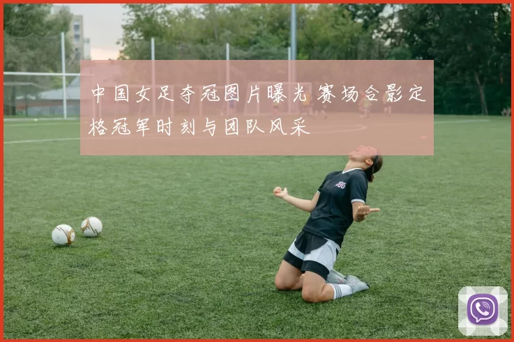 中国女足夺冠图片曝光 赛场合影定格冠军时刻与团队风采