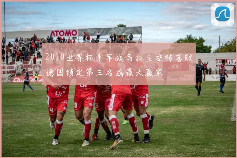 2010世界杯季军战乌拉圭逆转落败德国锁定第三名成最大赢家
