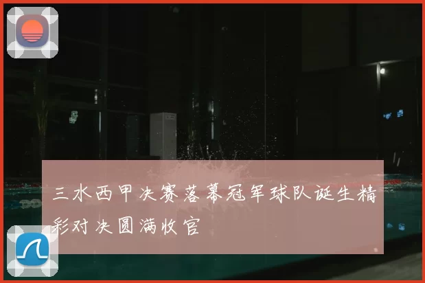 三水西甲决赛落幕冠军球队诞生精彩对决圆满收官
