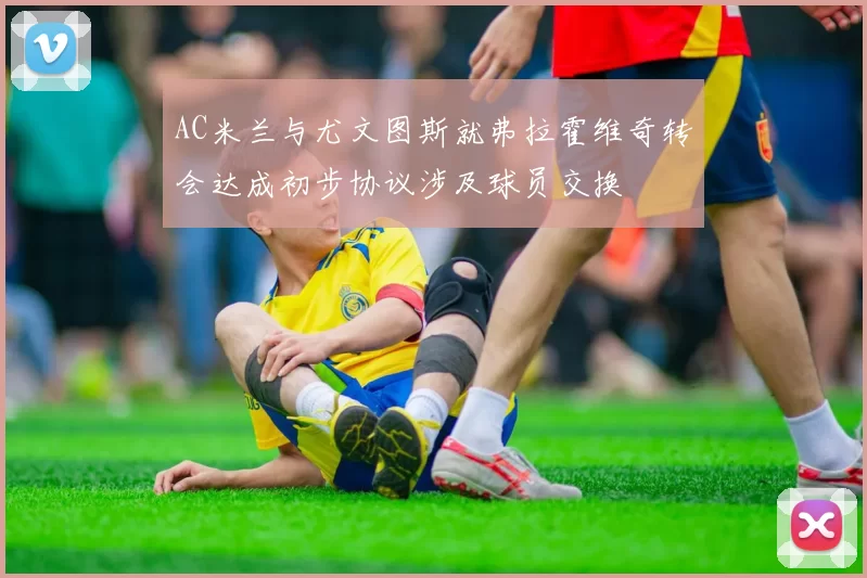 AC米兰与尤文图斯就弗拉霍维奇转会达成初步协议涉及球员交换