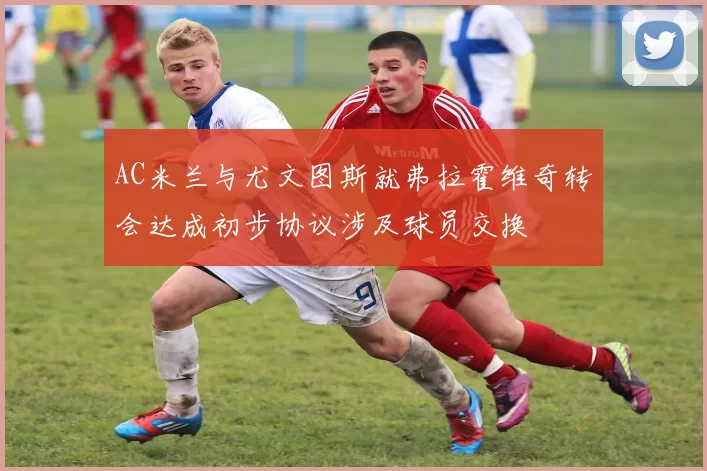 AC米兰与尤文图斯就弗拉霍维奇转会达成初步协议涉及球员交换