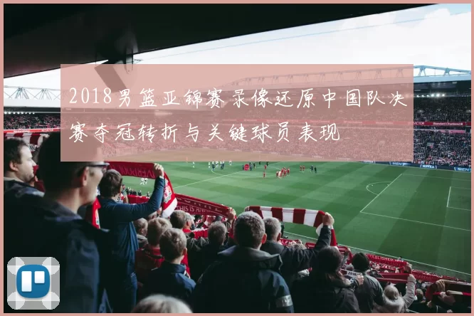 2018男篮亚锦赛录像还原中国队决赛夺冠转折与关键球员表现