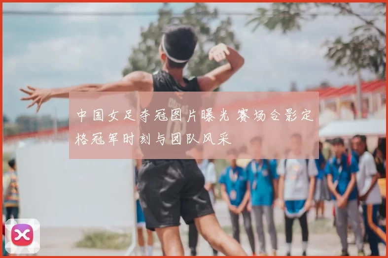 中国女足夺冠图片曝光 赛场合影定格冠军时刻与团队风采