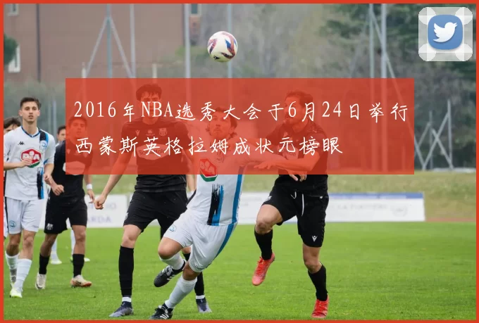 2016年NBA选秀大会于6月24日举行西蒙斯英格拉姆成状元榜眼