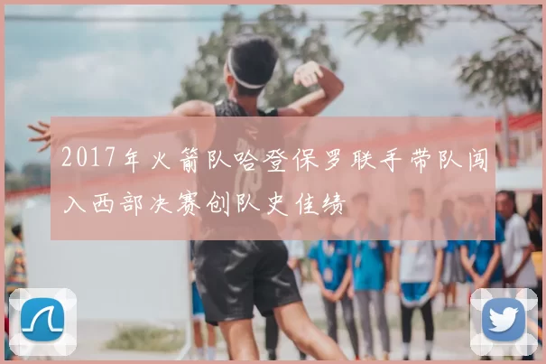 2017年火箭队哈登保罗联手带队闯入西部决赛创队史佳绩