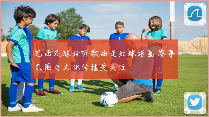 巴西足球好听歌曲走红球迷圈 赛事氛围与文化传播受关注