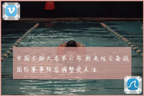 中国女排大名单公布 新老结合备战国际赛事阵容调整受关注