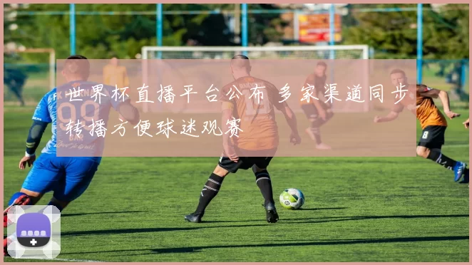 世界杯直播平台公布 多家渠道同步转播方便球迷观赛