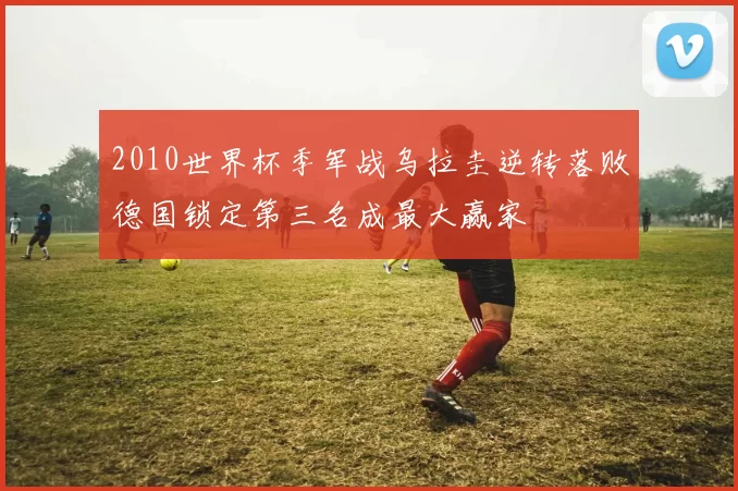 2010世界杯季军战乌拉圭逆转落败德国锁定第三名成最大赢家