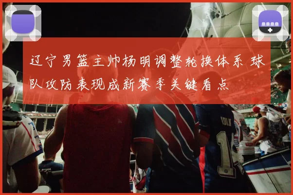辽宁男篮主帅杨明调整轮换体系 球队攻防表现成新赛季关键看点