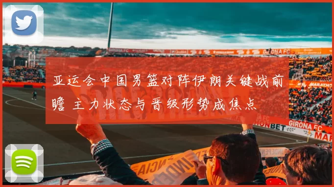 亚运会中国男篮对阵伊朗关键战前瞻 主力状态与晋级形势成焦点