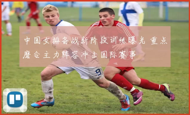 中国女排备战新阶段训练曝光 重点磨合主力阵容冲击国际赛事