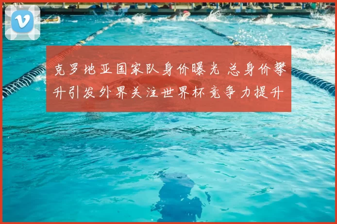 克罗地亚国家队身价曝光 总身价攀升引发外界关注世界杯竞争力提升