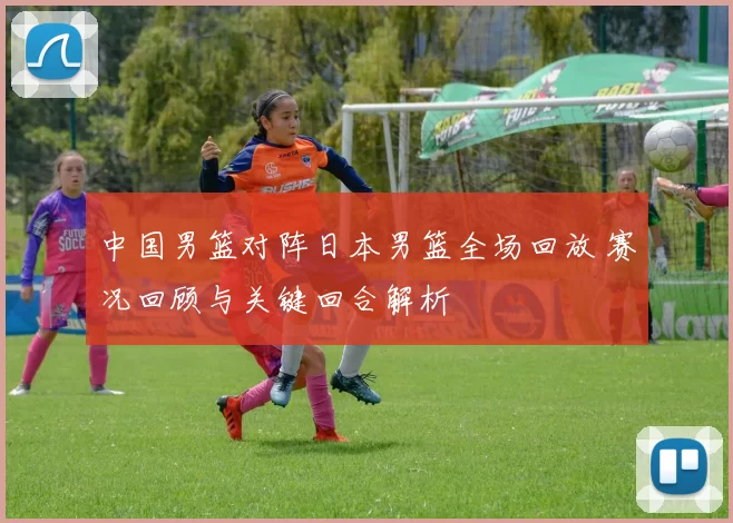中国男篮对阵日本男篮全场回放 赛况回顾与关键回合解析