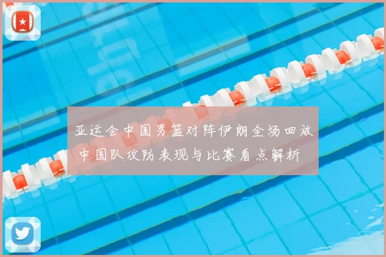 亚运会中国男篮对阵伊朗全场回放 中国队攻防表现与比赛看点解析