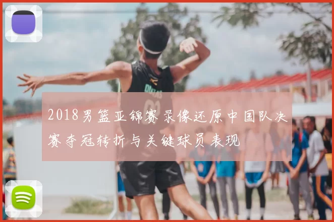 2018男篮亚锦赛录像还原中国队决赛夺冠转折与关键球员表现