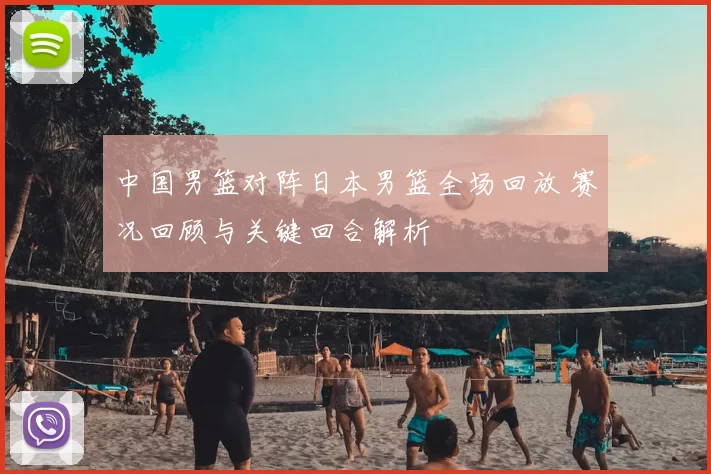 中国男篮对阵日本男篮全场回放 赛况回顾与关键回合解析