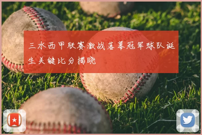 三水西甲联赛激战落幕冠军球队诞生关键比分揭晓
