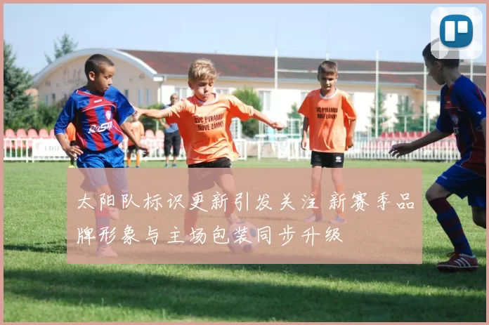 太阳队标识更新引发关注 新赛季品牌形象与主场包装同步升级