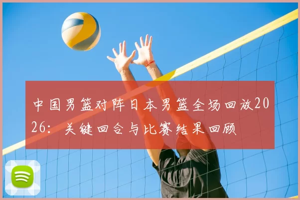 中国男篮对阵日本男篮全场回放2026：关键回合与比赛结果回顾
