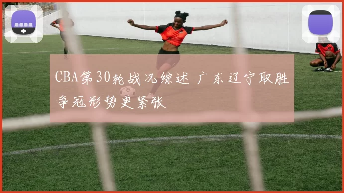 CBA第30轮战况综述 广东辽宁取胜争冠形势更紧张