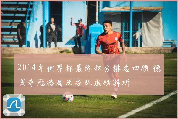 2014年世界杯最终积分排名回顾 德国夺冠格局及各队成绩解析