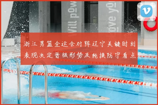 浙江男篮全运会对阵辽宁关键时刻表现决定晋级形势及轮换防守看点